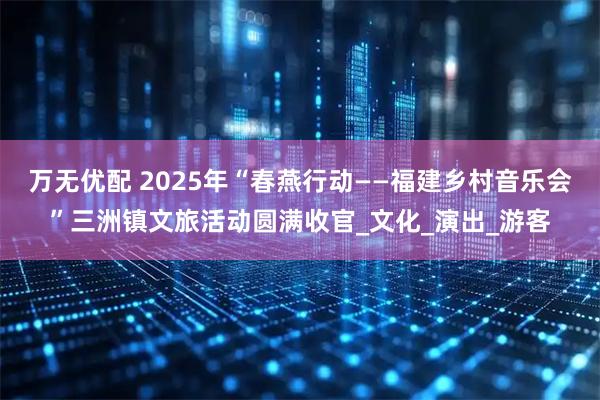 万无优配 2025年“春燕行动——福建乡村音乐会”三洲镇文旅活动圆满收官_文化_演出_游客