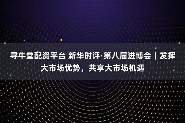 寻牛堂配资平台 新华时评·第八届进博会｜发挥大市场优势，共享大市场机遇