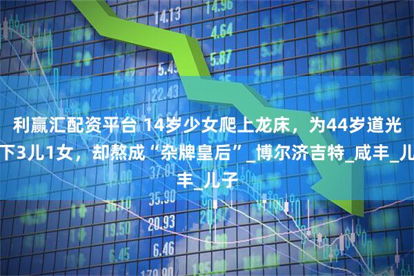 利赢汇配资平台 14岁少女爬上龙床，为44岁道光生下3儿1女，却熬成“杂牌皇后”_博尔济吉特_咸丰_儿子