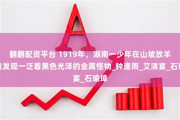 翻翻配资平台 1919年，湖南一少年在山坡放羊，竟发现一泛着黑色光泽的金属怪物_钟逢雨_艾清宴_石瑜璋