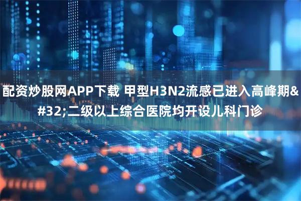 配资炒股网APP下载 甲型H3N2流感已进入高峰期 二级以上综合医院均开设儿科门诊