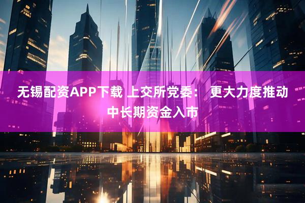 无锡配资APP下载 上交所党委： 更大力度推动中长期资金入市