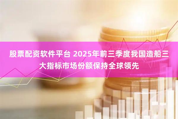 股票配资软件平台 2025年前三季度我国造船三大指标市场份额保持全球领先