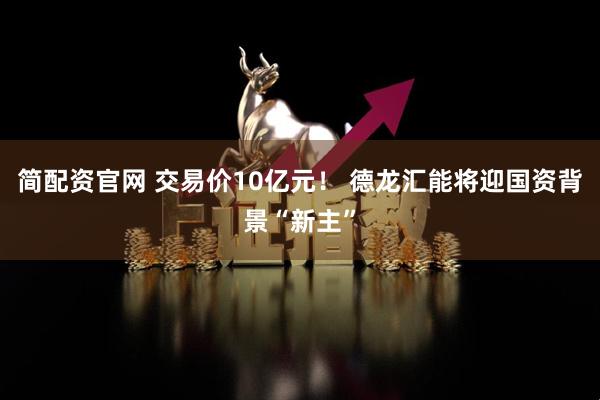 简配资官网 交易价10亿元！ 德龙汇能将迎国资背景“新主”