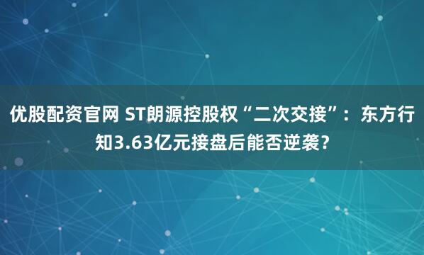 优股配资官网 ST朗源控股权“二次交接”：东方行知3.63亿元接盘后能否逆袭？