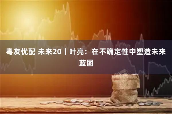 粤友优配 未来20丨叶亮：在不确定性中塑造未来蓝图