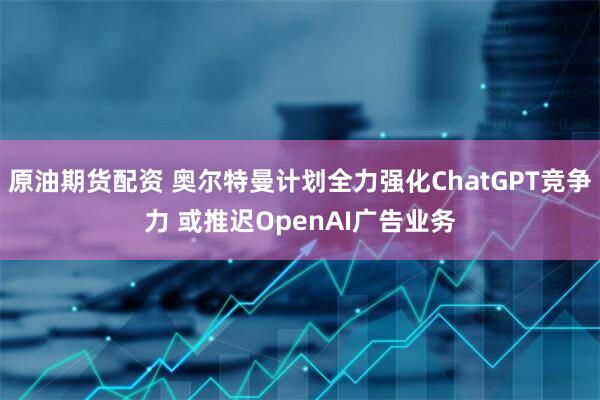 原油期货配资 奥尔特曼计划全力强化ChatGPT竞争力 或推迟OpenAI广告业务