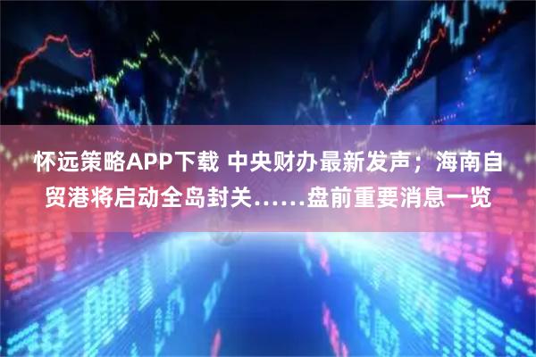 怀远策略APP下载 中央财办最新发声；海南自贸港将启动全岛封关……盘前重要消息一览