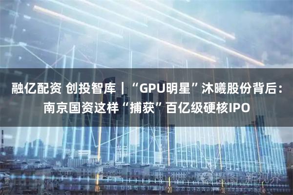 融亿配资 创投智库｜“GPU明星”沐曦股份背后：南京国资这样“捕获”百亿级硬核IPO