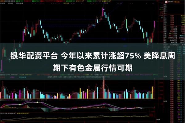 银华配资平台 今年以来累计涨超75% 美降息周期下有色金属行情可期