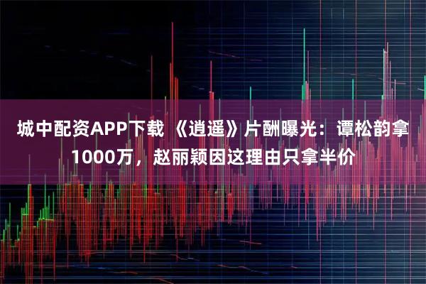 城中配资APP下载 《逍遥》片酬曝光：谭松韵拿1000万，赵丽颖因这理由只拿半价