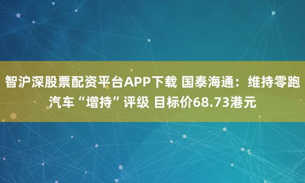 智沪深股票配资平台APP下载 国泰海通：维持零跑汽车“增持”评级 目标价68.73港元