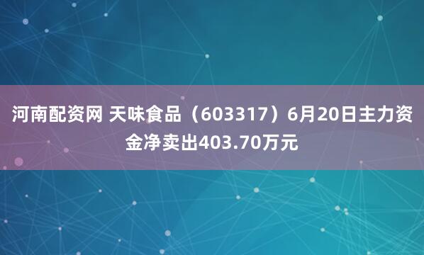 河南配资网 天味食品（603317）6月20日主力资金净卖出403.70万元