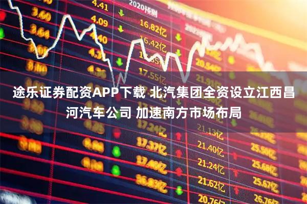 途乐证券配资APP下载 北汽集团全资设立江西昌河汽车公司 加速南方市场布局
