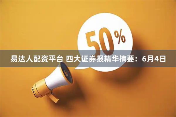 易达人配资平台 四大证券报精华摘要：6月4日