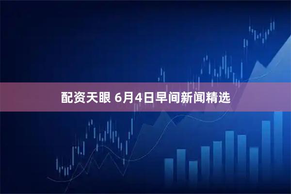 配资天眼 6月4日早间新闻精选